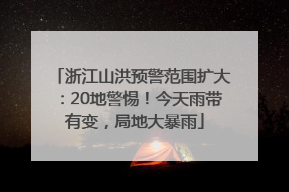 浙江山洪预警范围扩大：20地警惕！今天雨带有变，局地大暴雨