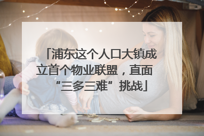 浦东这个人口大镇成立首个物业联盟，直面“三多三难”挑战