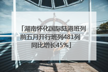 湖南怀化国际陆港班列前五月开行班列481列 同比增长45%