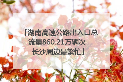 湖南高速公路出入口总流量860.21万辆次 长沙周边最繁忙