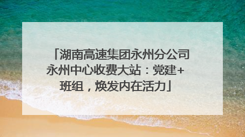 湖南高速集团永州分公司永州中心收费大站：党建+班组，焕发内在活力