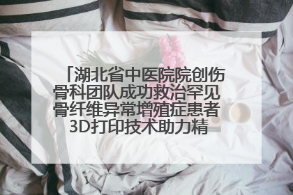 湖北省中医院院创伤骨科团队成功救治罕见骨纤维异常增殖症患者 3D打印技术助力精准矫形手术