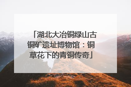 湖北大冶铜绿山古铜矿遗址博物馆：铜草花下的青铜传奇