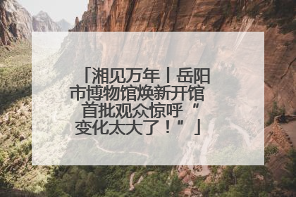 湘见万年丨岳阳市博物馆焕新开馆 首批观众惊呼“变化太大了！”