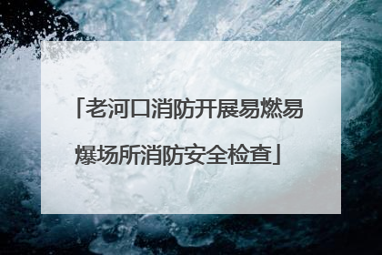 老河口消防开展易燃易爆场所消防安全检查