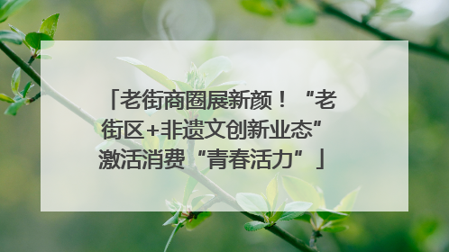 老街商圈展新颜！“老街区+非遗文创新业态”激活消费“青春活力”