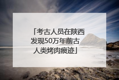 考古人员在陕西发现50万年前古人类烤肉痕迹