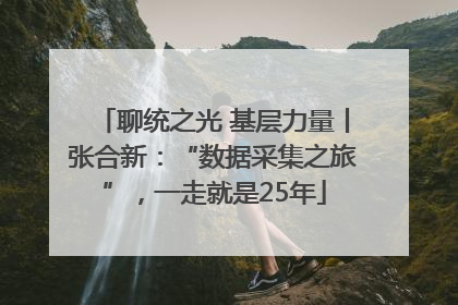 聊统之光 基层力量丨张合新：“数据采集之旅”，一走就是25年