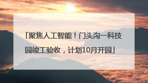 聚焦人工智能！门头沟一科技园竣工验收，计划10月开园