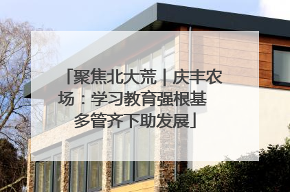 聚焦北大荒｜庆丰农场：学习教育强根基 多管齐下助发展
