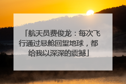 航天员费俊龙：每次飞行通过悬舱回望地球，都给我以深深的震撼