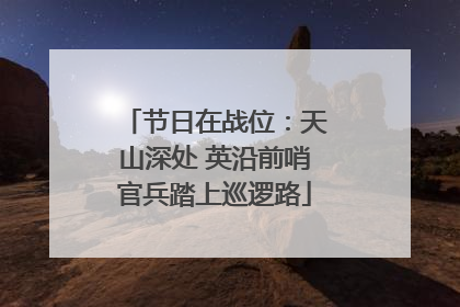 节日在战位：天山深处 英沿前哨官兵踏上巡逻路