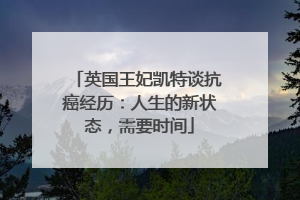 英国王妃凯特谈抗癌经历：人生的新状态，需要时间