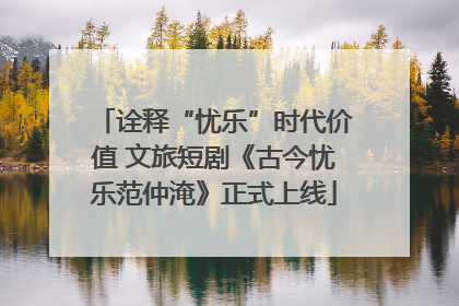 诠释“忧乐”时代价值 文旅短剧《古今忧乐范仲淹》正式上线
