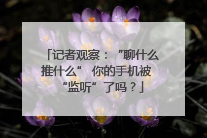 记者观察：“聊什么推什么” 你的手机被“监听”了吗？