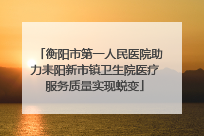 衡阳市第一人民医院助力耒阳新市镇卫生院医疗服务质量实现蜕变