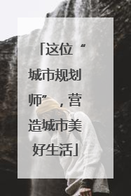 这位“城市规划师”，营造城市美好生活