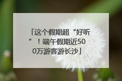 这个假期超“好听”！端午假期近500万游客游长沙