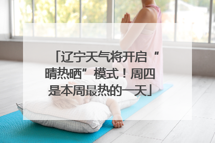 辽宁天气将开启“晴热晒”模式！周四是本周最热的一天