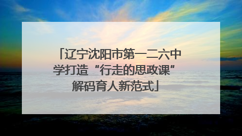 辽宁沈阳市第一二六中学打造“行走的思政课” 解码育人新范式