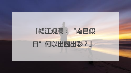 赣江观澜：“南昌假日”何以出圈出彩？