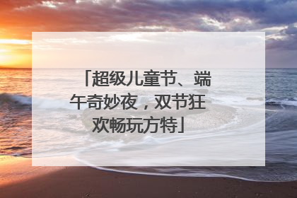 超级儿童节、端午奇妙夜，双节狂欢畅玩方特