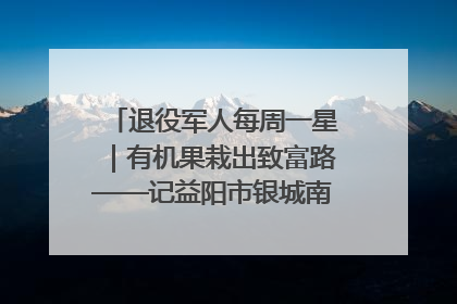 退役军人每周一星｜有机果栽出致富路——记益阳市银城南湖蔬果农民专业合作社总经理晏桂明