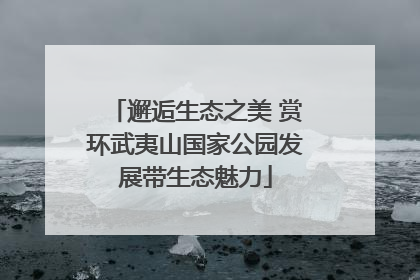 邂逅生态之美 赏环武夷山国家公园发展带生态魅力