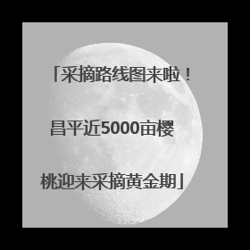 采摘路线图来啦！昌平近5000亩樱桃迎来采摘黄金期