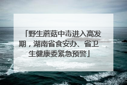 野生蘑菇中毒进入高发期，湖南省食安办、省卫生健康委紧急预警