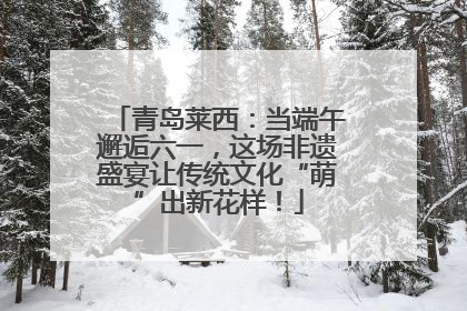 青岛莱西：当端午邂逅六一，这场非遗盛宴让传统文化“萌”出新花样！