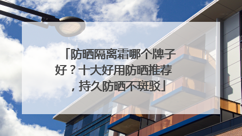 防晒隔离霜哪个牌子好？十大好用防晒推荐，持久防晒不斑驳