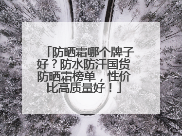 防晒霜哪个牌子好？防水防汗国货防晒霜榜单，性价比高质量好！