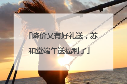 降价又有好礼送，苏和堂端午送福利了