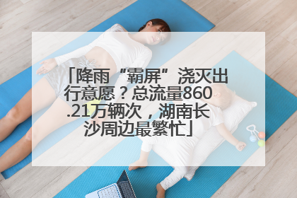 降雨“霸屏”浇灭出行意愿？总流量860.21万辆次，湖南长沙周边最繁忙