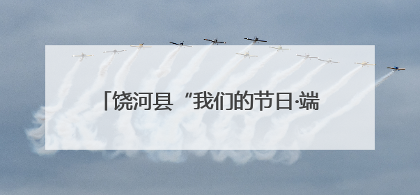 饶河县“我们的节日·端午”系列主题活动启幕