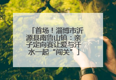 首场！淄博市沂源县南鲁山镇：亲子定向赛让爱与汗水一起“闯关”