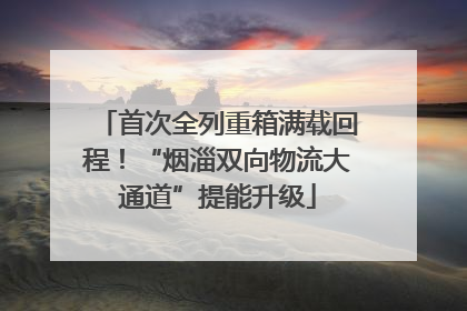首次全列重箱满载回程！“烟淄双向物流大通道”提能升级