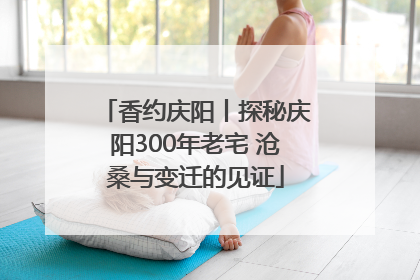 香约庆阳丨探秘庆阳300年老宅 沧桑与变迁的见证