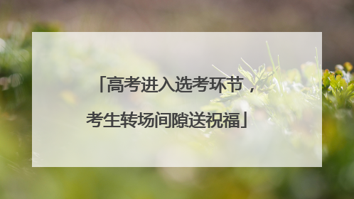 高考进入选考环节，考生转场间隙送祝福