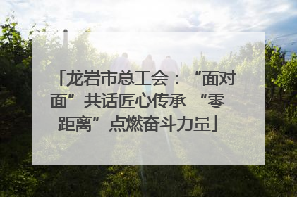 龙岩市总工会：“面对面”共话匠心传承 “零距离”点燃奋斗力量