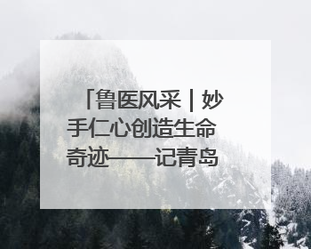 鲁医风采｜妙手仁心创造生命奇迹——记青岛大学附属医院副院长、器官移植中心主任、主任医师蔡金贞