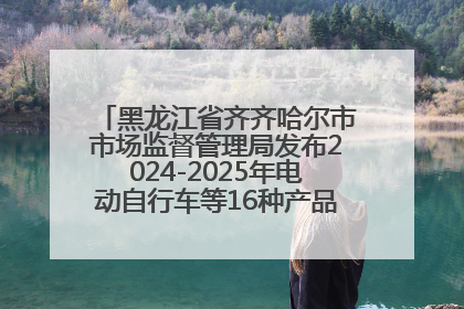 黑龙江省齐齐哈尔市市场监督管理局发布2024-2025年电动自行车等16种产品质量监督抽查情况