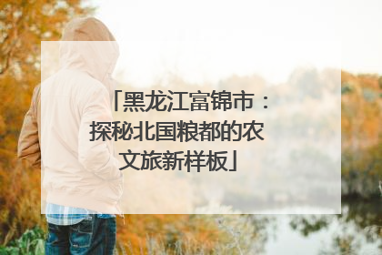 黑龙江富锦市：探秘北国粮都的农文旅新样板