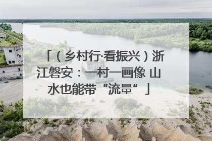 （乡村行·看振兴）浙江磐安：一村一画像 山水也能带“流量”