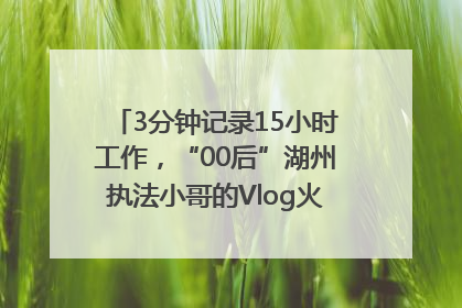 3分钟记录15小时工作，“00后”湖州执法小哥的Vlog火了，还被网友点赞