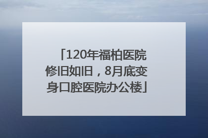 120年福柏医院修旧如旧，8月底变身口腔医院办公楼
