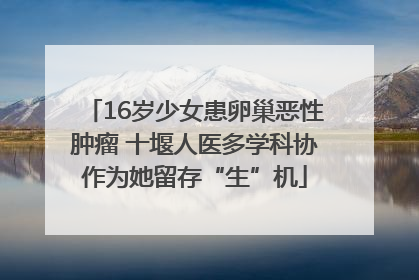 16岁少女患卵巢恶性肿瘤 十堰人医多学科协作为她留存“生”机