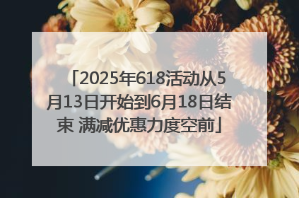 2025年618活动从5月13日开始到6月18日结束 满减优惠力度空前