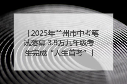 2025年兰州市中考笔试落幕 3.9万九年级考生完成“人生首考”
